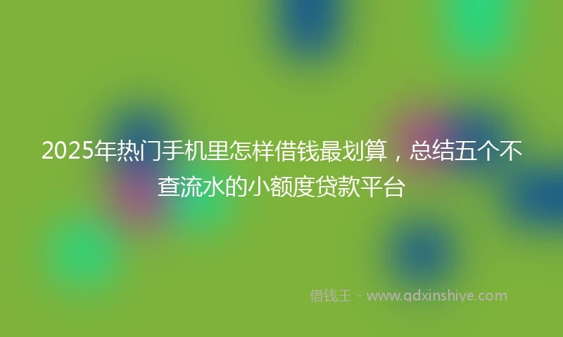 2025年热门手机里怎样借钱最划算，总结五个不查流水的小额度贷款平台