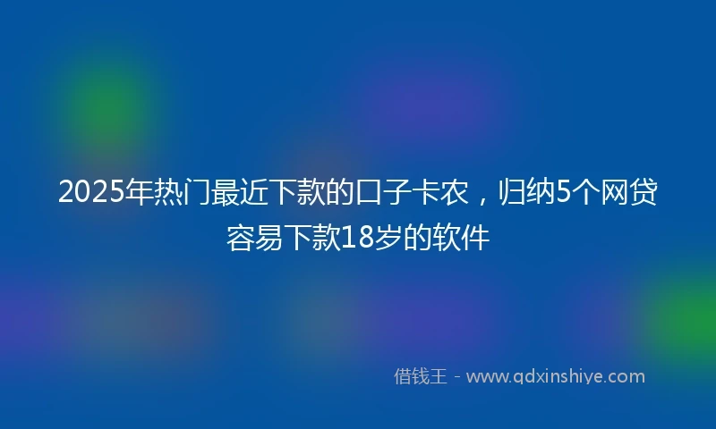 2025年热门最近下款的口子卡农，归纳5个网贷容易下款18岁的软件