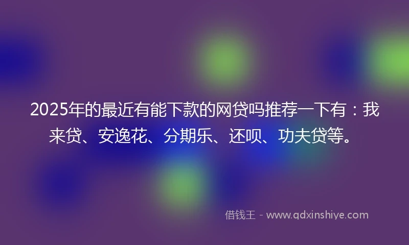2025年的最近有能下款的网贷吗推荐一下有:我来贷、安逸花、分期乐、还呗、功夫贷等。