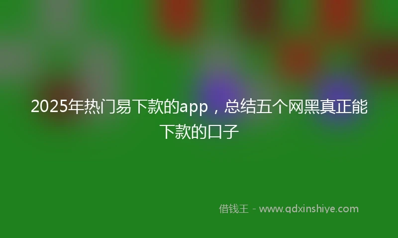 2025年热门易下款的app，总结五个网黑真正能下款的口子