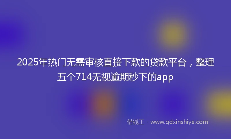 2025年热门无需审核直接下款的贷款平台，整理五个714无视逾期秒下的app