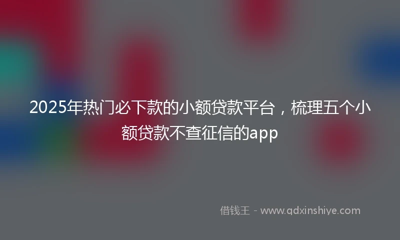 2025年热门必下款的小额贷款平台，梳理五个小额贷款不查征信的app