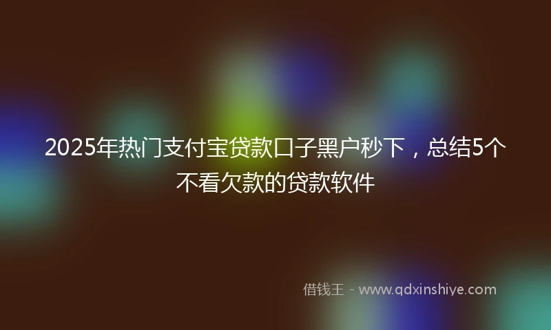 2025年热门支付宝贷款口子黑户秒下，总结5个不看欠款的贷款软件