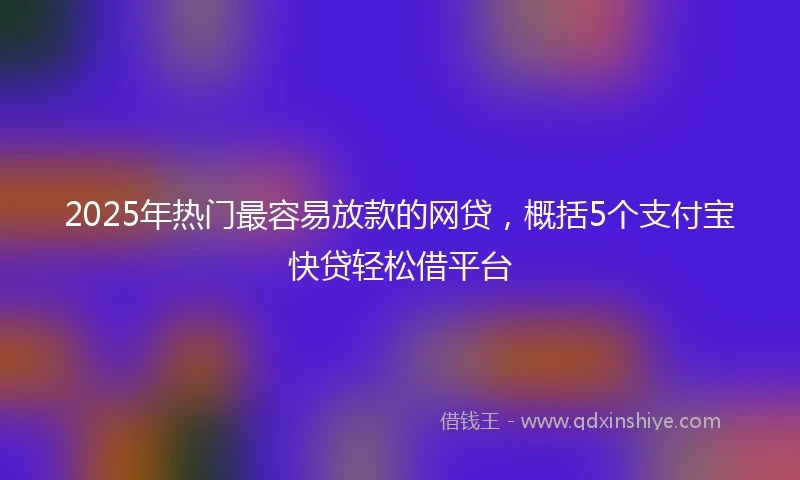 2025年热门最容易放款的网贷，概括5个支付宝快贷轻松借平台