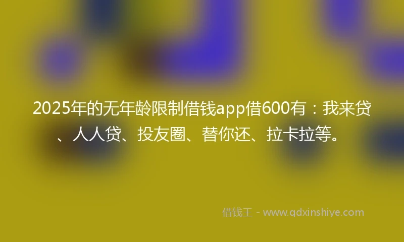 2025年的无年龄限制借钱app借600有：我来贷、人人贷、投友圈、替你还、拉卡拉等。
