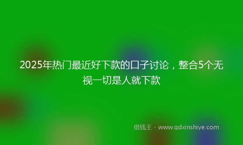 2025年热门最近好下款的口子讨论，整合5个无视一切是人就下款