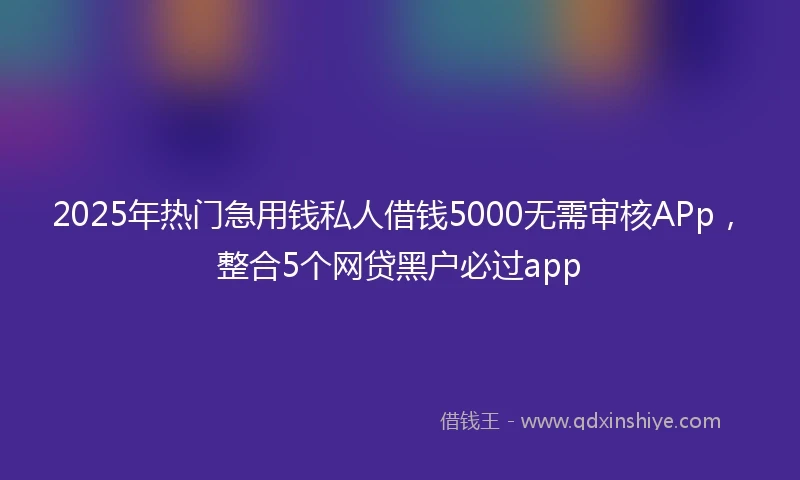 2025年热门急用钱私人借钱5000无需审核APp，整合5个网贷黑户必过app