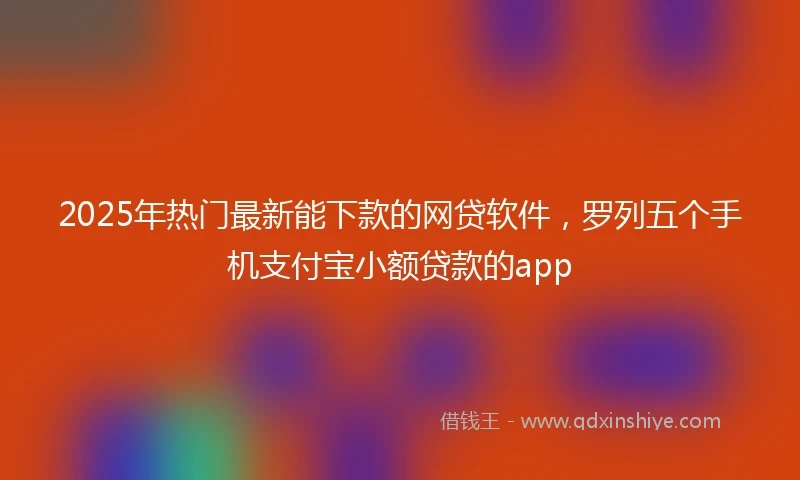 2025年热门最新能下款的网贷软件，罗列五个手机支付宝小额贷款的app
