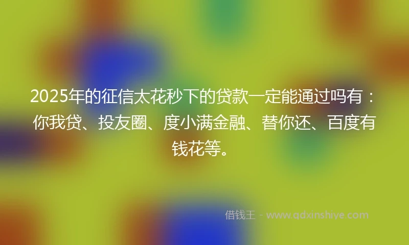 2025年的征信太花秒下的贷款一定能通过吗有：你我贷、投友圈、度小满金融、替你还、百度有钱花等。