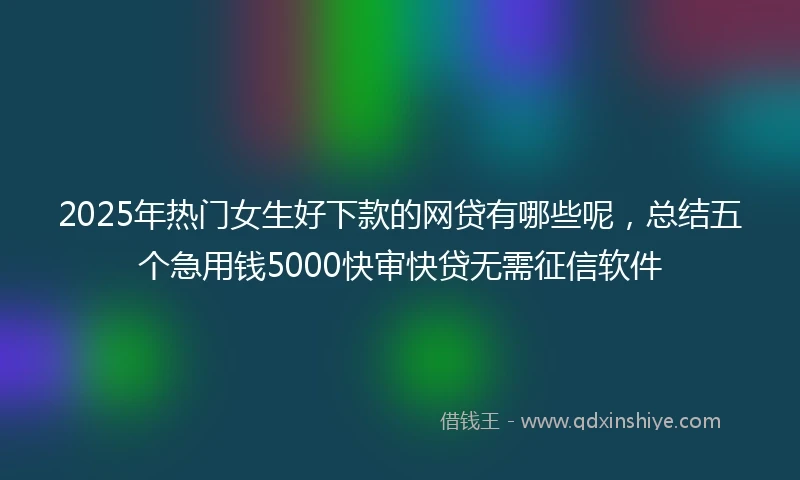2025年热门女生好下款的网贷有哪些呢，总结五个急用钱5000快审快贷无需征信软件