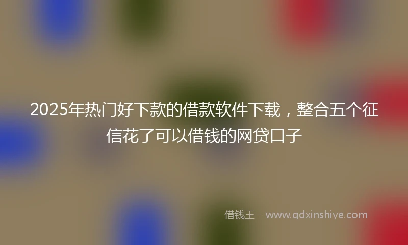 2025年热门好下款的借款软件下载，整合五个征信花了可以借钱的网贷口子