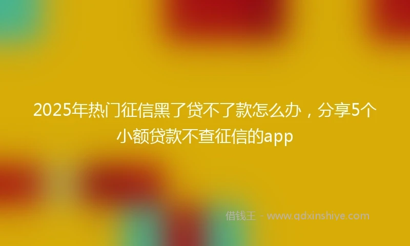 2025年热门征信黑了贷不了款怎么办，分享5个小额贷款不查征信的app