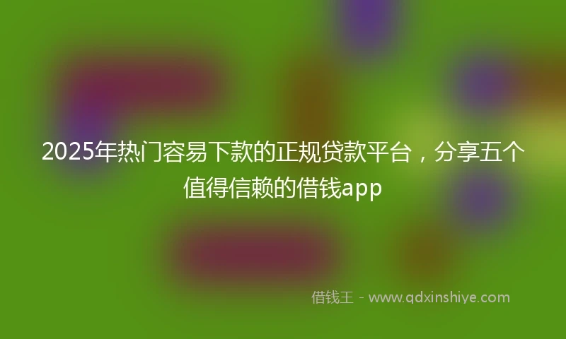 2025年热门容易下款的正规贷款平台，分享五个值得信赖的借钱app