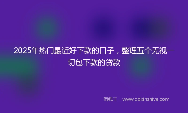 2025年热门最近好下款的口子，整理五个无视一切包下款的贷款