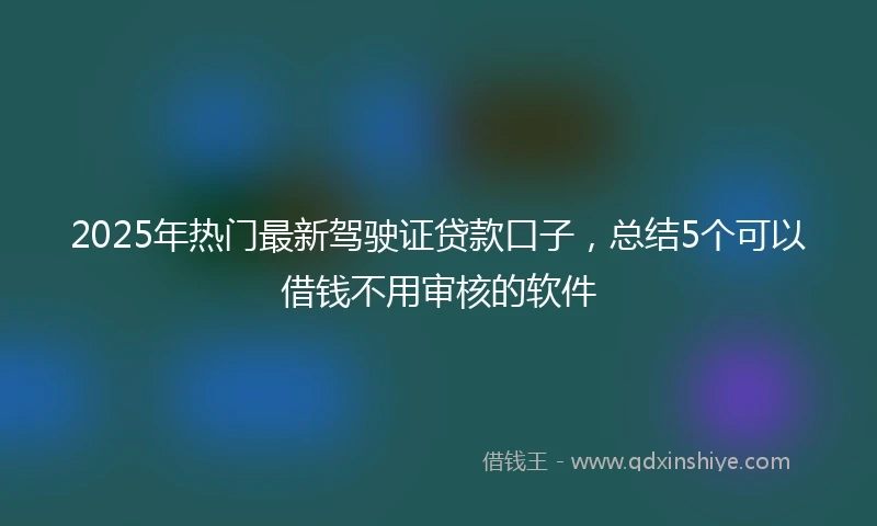 2025年热门最新驾驶证贷款口子，总结5个可以借钱不用审核的软件