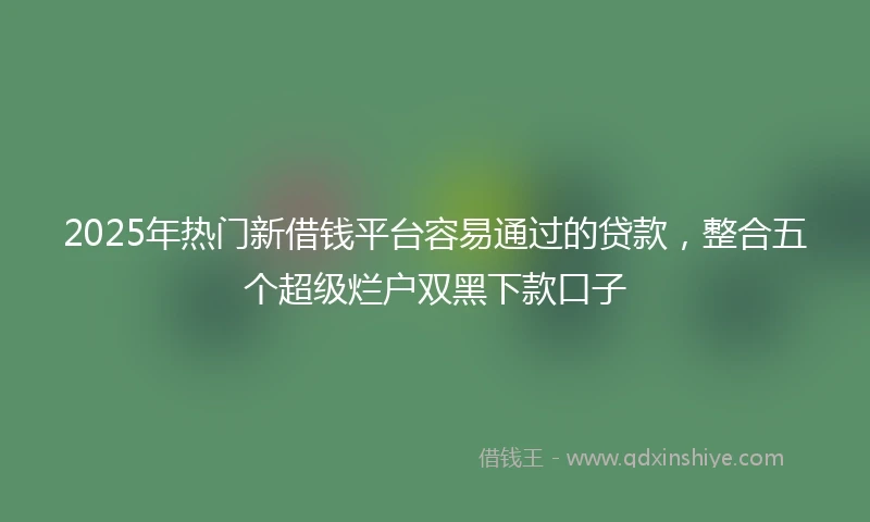 2025年热门新借钱平台容易通过的贷款，整合五个超级烂户双黑下款口子