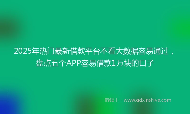 2025年热门最新借款平台不看大数据容易通过，盘点五个APP容易借款1万块的口子