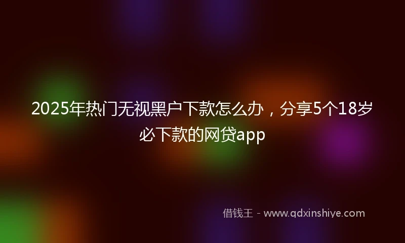 2025年热门无视黑户下款怎么办，分享5个18岁必下款的网贷app