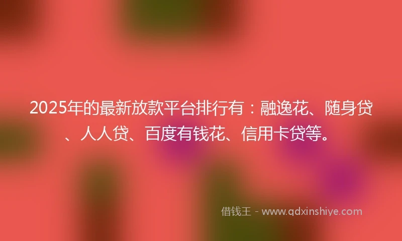 2025年的最新放款平台排行有：融逸花、随身贷、人人贷、百度有钱花、信用卡贷等。
