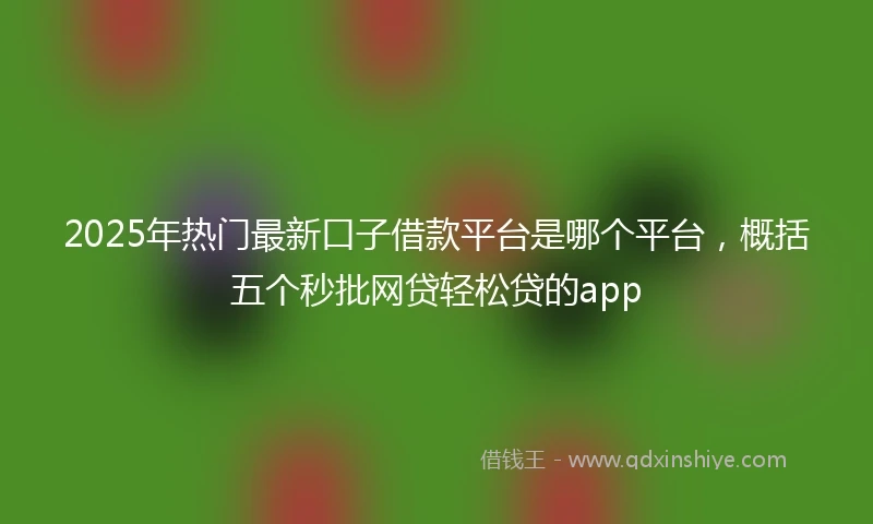 2025年热门最新口子借款平台是哪个平台，概括五个秒批网贷轻松贷的app
