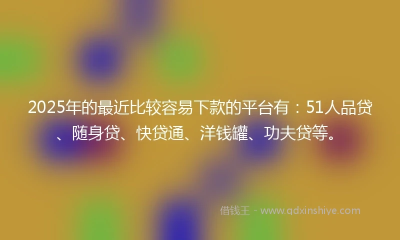 2025年的最近比较容易下款的平台有：51人品贷、随身贷、快贷通、洋钱罐、功夫贷等。