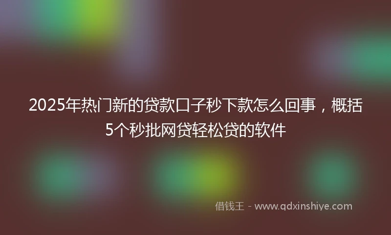 2025年热门新的贷款口子秒下款怎么回事，概括5个秒批网贷轻松贷的软件