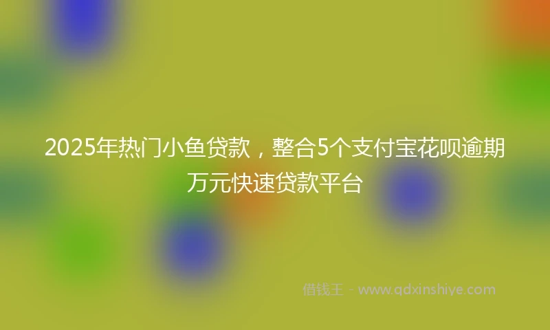 2025年热门小鱼贷款，整合5个支付宝花呗逾期万元快速贷款平台