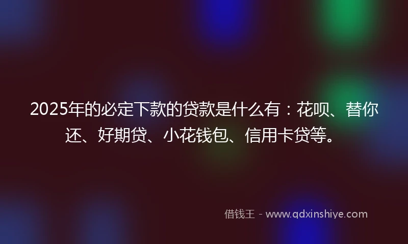 2025年的必定下款的贷款是什么有：花呗、替你还、好期贷、小花钱包、信用卡贷等。