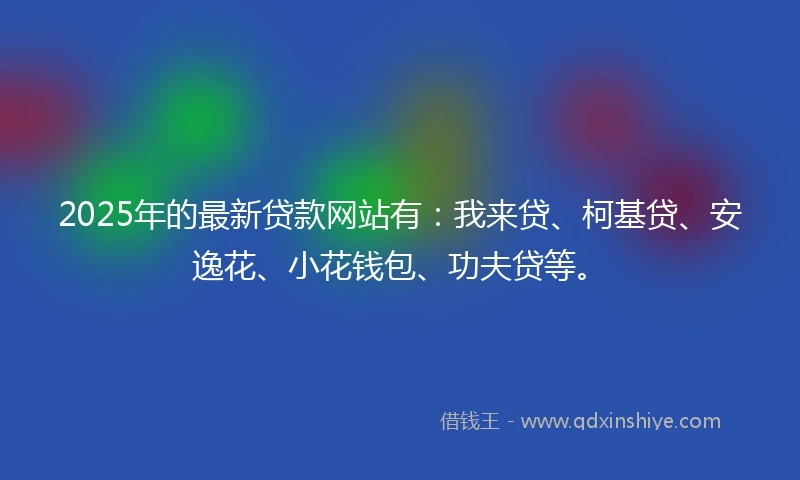 2025年的最新贷款网站有：我来贷、柯基贷、安逸花、小花钱包、功夫贷等。