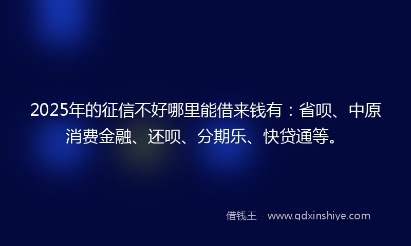 2025年的征信不好哪里能借来钱有：省呗、中原消费金融、还呗、分期乐、快贷通等。