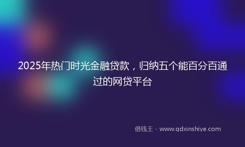 2025年热门时光金融贷款，归纳五个能百分百通过的网贷平台