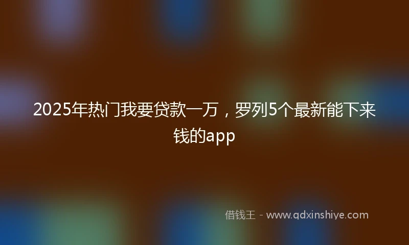 2025年热门我要贷款一万，罗列5个最新能下来钱的app