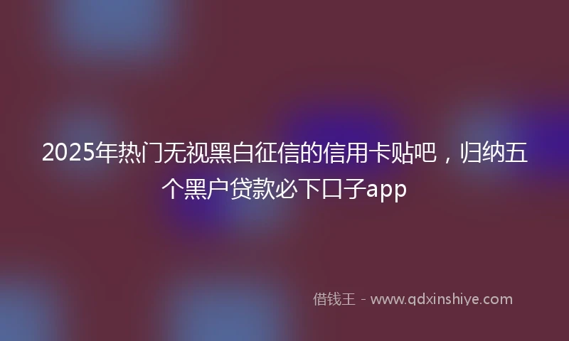 2025年热门无视黑白征信的信用卡贴吧，归纳五个黑户贷款必下口子app