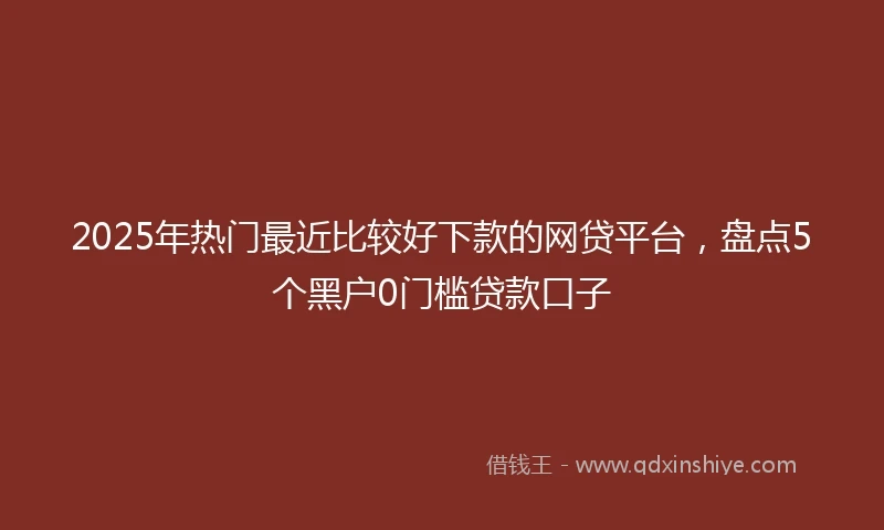 2025年热门最近比较好下款的网贷平台，盘点5个黑户0门槛贷款口子