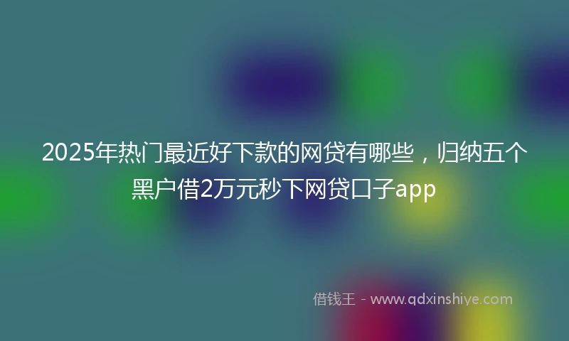 2025年热门最近好下款的网贷有哪些，归纳五个黑户借2万元秒下网贷口子app