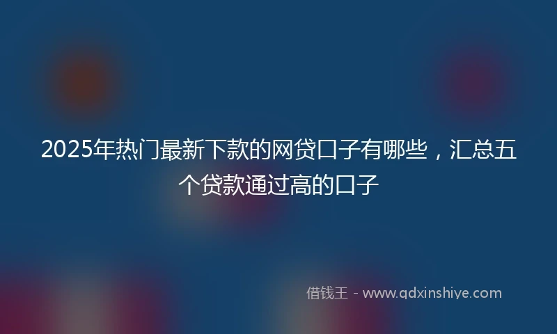 2025年热门最新下款的网贷口子有哪些，汇总五个贷款通过高的口子