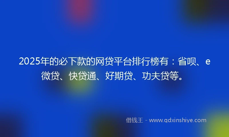 2025年的必下款的网贷平台排行榜有：省呗、e微贷、快贷通、好期贷、功夫贷等。