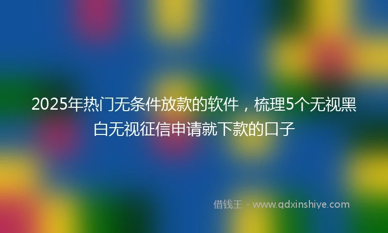 2025年热门无条件放款的软件，梳理5个无视黑白无视征信申请就下款的口子