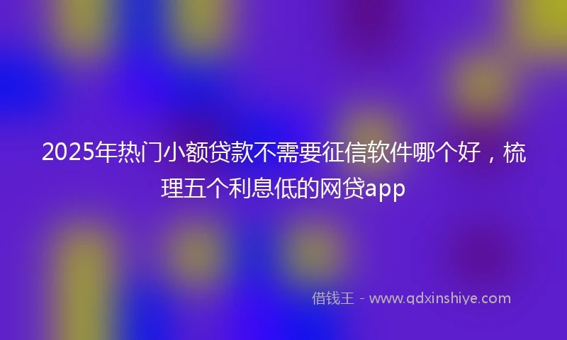 2025年热门小额贷款不需要征信软件哪个好，梳理五个利息低的网贷app