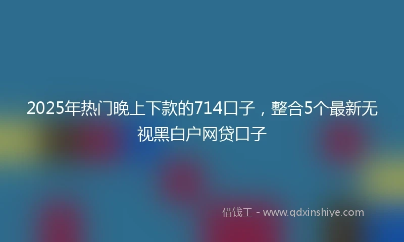 2025年热门晚上下款的714口子，整合5个最新无视黑白户网贷口子