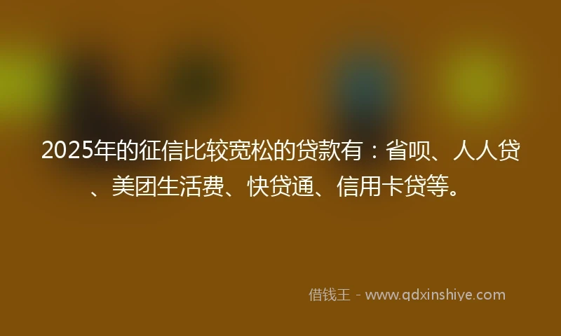 2025年的征信比较宽松的贷款有：省呗、人人贷、美团生活费、快贷通、信用卡贷等。