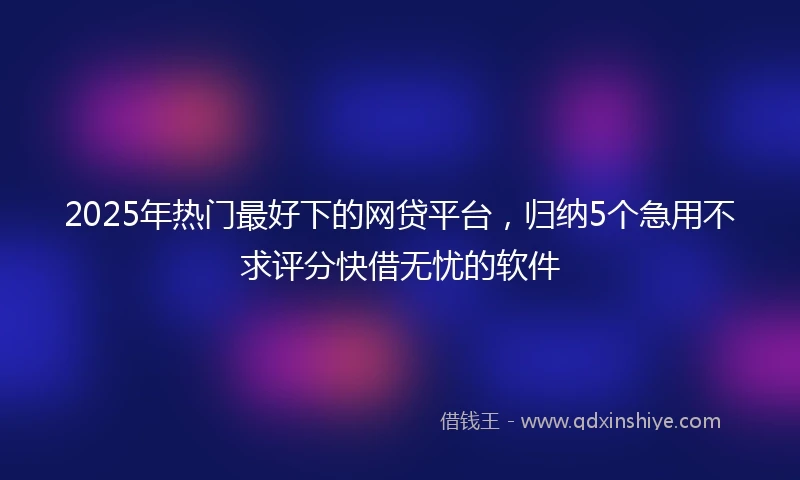 2025年热门最好下的网贷平台，归纳5个急用不求评分快借无忧的软件