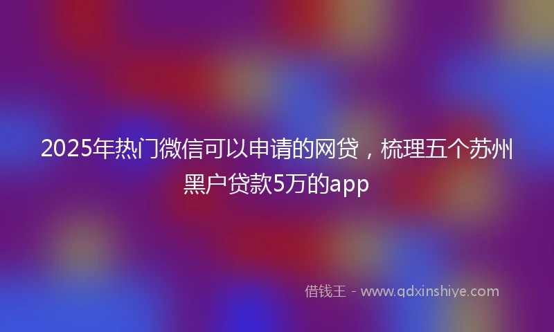 2025年热门微信可以申请的网贷，梳理五个苏州黑户贷款5万的app