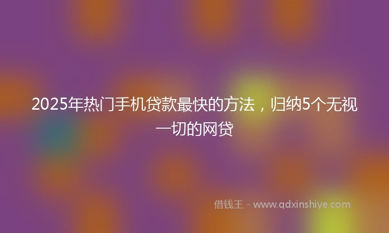 2025年热门手机贷款最快的方法，归纳5个无视一切的网贷