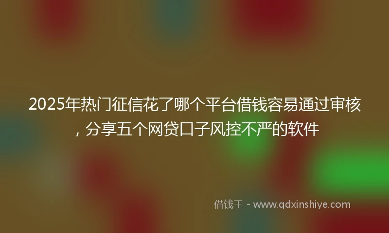 2025年热门征信花了哪个平台借钱容易通过审核，分享五个网贷口子风控不严的软件