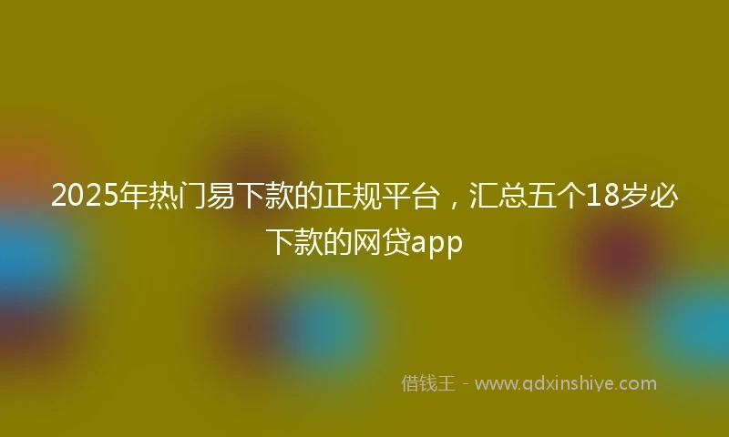 2025年热门易下款的正规平台，汇总五个18岁必下款的网贷app