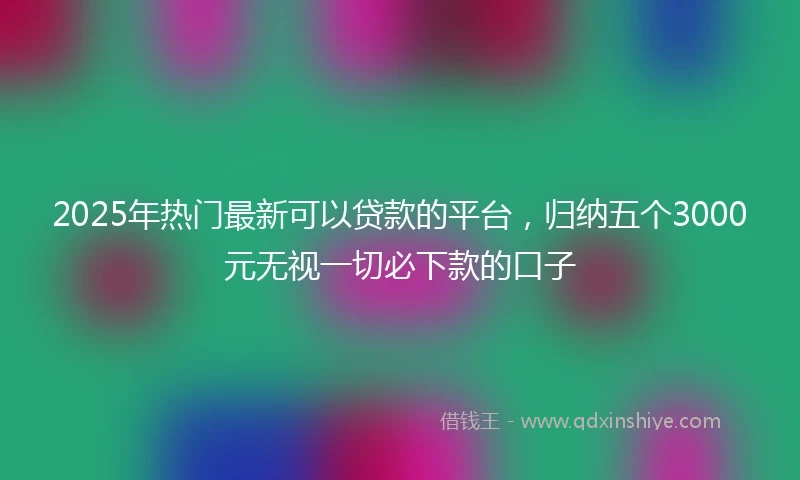 2025年热门最新可以贷款的平台，归纳五个3000元无视一切必下款的口子