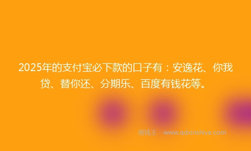 2025年的支付宝必下款的口子有：安逸花、你我贷、替你还、分期乐、百度有钱花等。