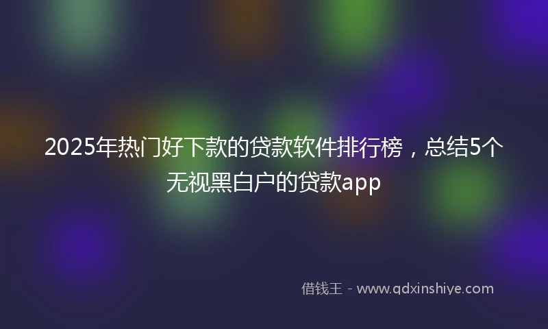 2025年热门好下款的贷款软件排行榜，总结5个无视黑白户的贷款app