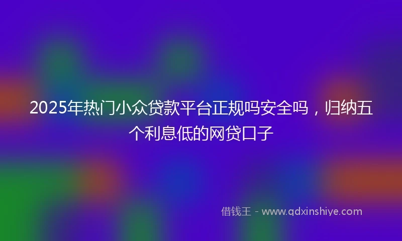 2025年热门小众贷款平台正规吗安全吗，归纳五个利息低的网贷口子